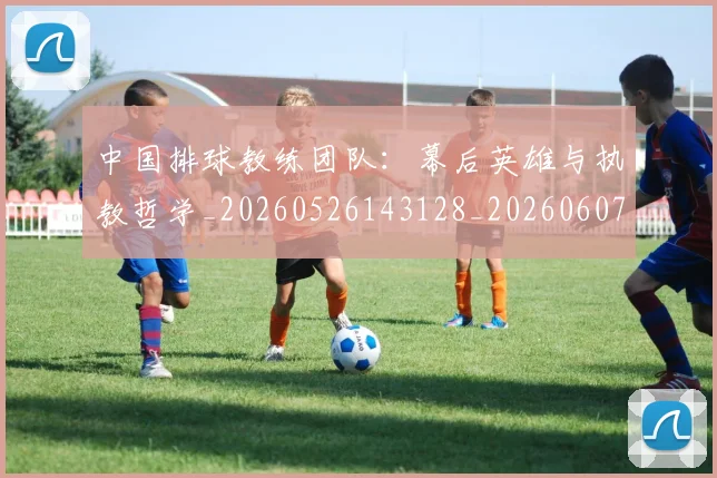 中国排球教练团队：幕后英雄与执教哲学_20260526143128_20260607160800