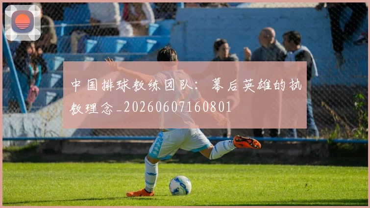 中国排球教练团队:幕后英雄的执教理念_20260607160801