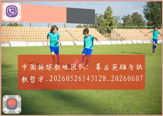 中国排球教练团队:幕后英雄与执教哲学_20260526143128_20260607160800